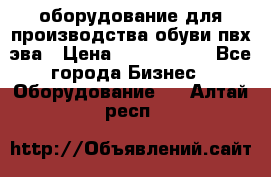 оборудование для производства обуви пвх эва › Цена ­ 5 000 000 - Все города Бизнес » Оборудование   . Алтай респ.